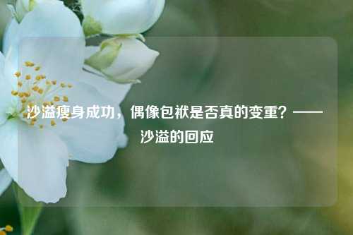 沙溢瘦身成功，偶像包袱是否真的变重？—— 沙溢的回应