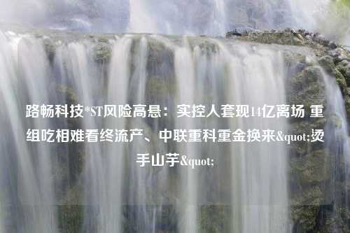 路畅科技*ST风险高悬：实控人套现14亿离场 重组吃相难看终流产、中联重科重金换来"烫手山芋"