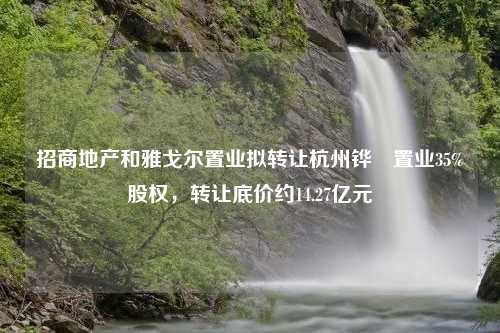 招商地产和雅戈尔置业拟转让杭州铧璟置业35%股权，转让底价约14.27亿元