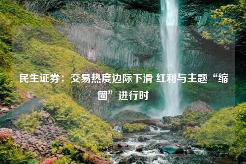 民生证券：交易热度边际下滑 红利与主题“缩圈”进行时