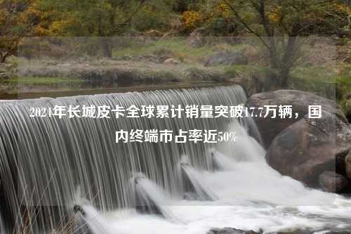 2024年长城皮卡全球累计销量突破17.7万辆，国内终端市占率近50%