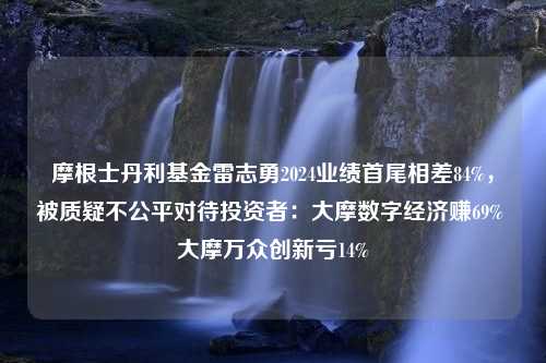 摩根士丹利基金雷志勇2024业绩首尾相差84%，被质疑不公平对待投资者：大摩数字经济赚69% 大摩万众创新亏14%