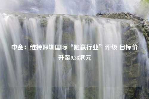 中金：维持深圳国际“跑赢行业”评级 目标价升至9.38港元