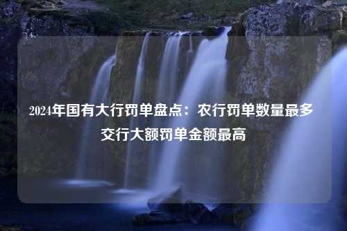 2024年国有大行罚单盘点：农行罚单数量最多 交行大额罚单金额最高