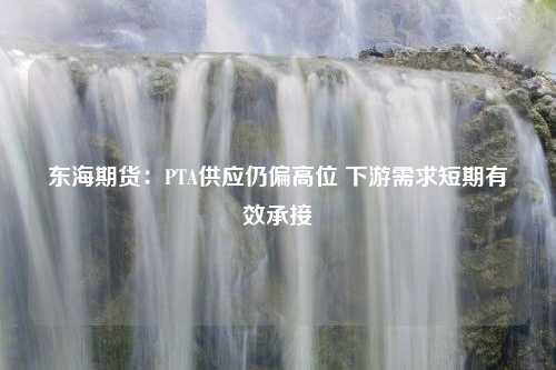 东海期货：PTA供应仍偏高位 下游需求短期有效承接