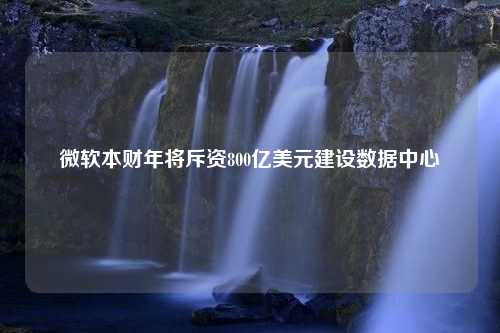 微软本财年将斥资800亿美元建设数据中心