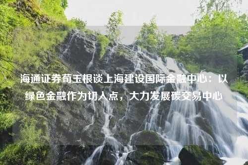 海通证券荀玉根谈上海建设国际金融中心：以绿色金融作为切入点，大力发展碳交易中心