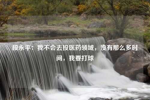 段永平：我不会去投医药领域，没有那么多时间，我要打球