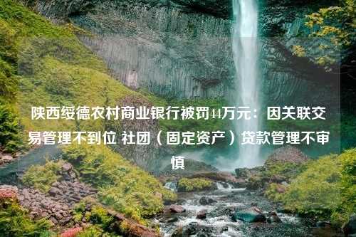 陕西绥德农村商业银行被罚44万元：因关联交易管理不到位 社团（固定资产）贷款管理不审慎