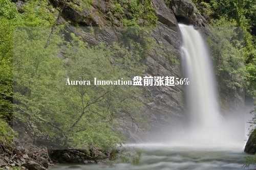 Aurora Innovation盘前涨超56%