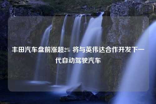 丰田汽车盘前涨超2% 将与英伟达合作开发下一代自动驾驶汽车