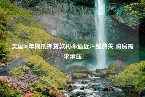 美国30年期抵押贷款利率逼近7%整数关 购房需求承压