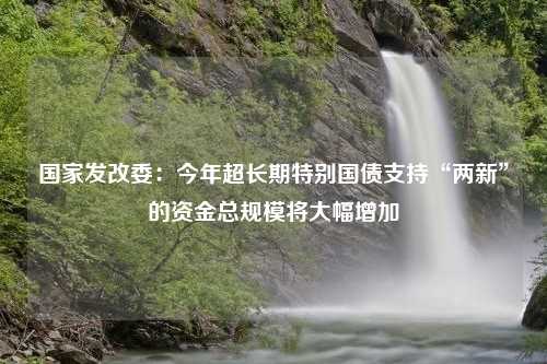 国家发改委：今年超长期特别国债支持“两新”的资金总规模将大幅增加