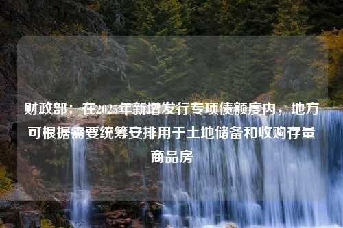 财政部：在2025年新增发行专项债额度内，地方可根据需要统筹安排用于土地储备和收购存量商品房