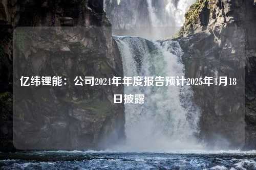 亿纬锂能：公司2024年年度报告预计2025年4月18日披露