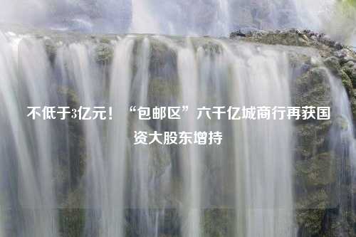 不低于3亿元！“包邮区”六千亿城商行再获国资大股东增持