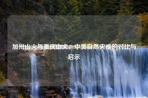 加州山火与重庆山火，中美自然灾难的对比与启示