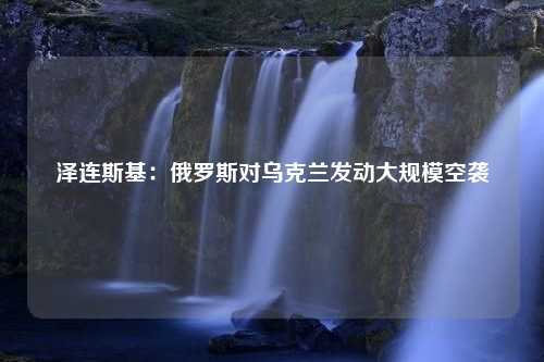 泽连斯基：俄罗斯对乌克兰发动大规模空袭