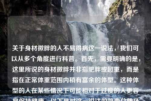 关于身材微胖的人不易得病这一说法，我们可以从多个角度进行科普。首先，需要明确的是，这里所说的身材微胖并非指肥胖或超重，而是指在正常体重范围内稍有富余的体型。这种体型的人在某些情况下可能相对于过瘦的人更容易保持健康。以下是对这一说法的简要总结及几个相关的小标题