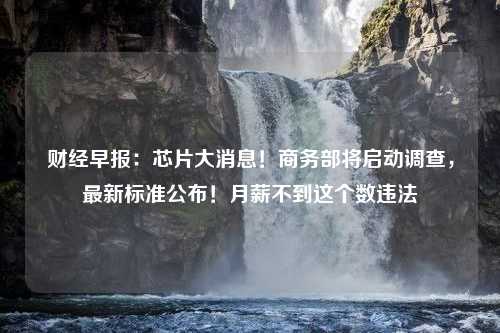 财经早报：芯片大消息！商务部将启动调查，最新标准公布！月薪不到这个数违法