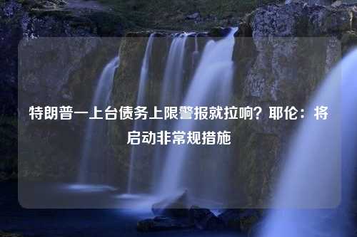 特朗普一上台债务上限警报就拉响？耶伦：将启动非常规措施