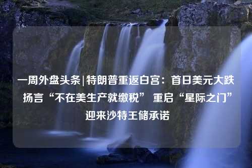 一周外盘头条|特朗普重返白宫：首日美元大跌 扬言“不在美生产就缴税” 重启“星际之门” 迎来沙特王储承诺