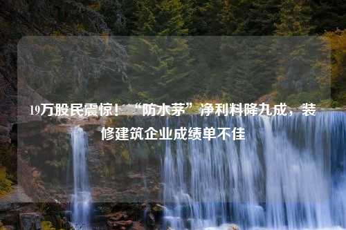 19万股民震惊！“防水茅”净利料降九成，装修建筑企业成绩单不佳