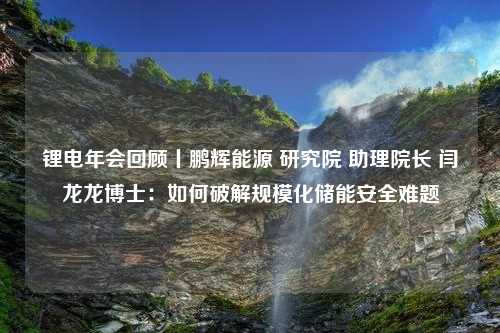 锂电年会回顾丨鹏辉能源 研究院 助理院长 闫龙龙博士：如何破解规模化储能安全难题