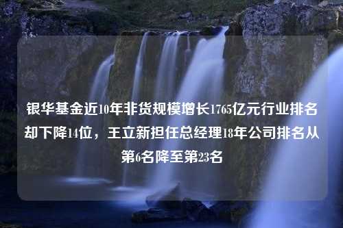 银华基金近10年非货规模增长1765亿元行业排名却下降14位，王立新担任总经理18年公司排名从第6名降至第23名