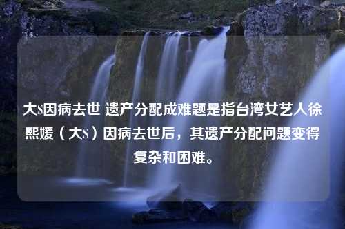 大S因病去世 遗产分配成难题是指台湾女艺人徐熙媛（大S）因病去世后，其遗产分配问题变得复杂和困难。