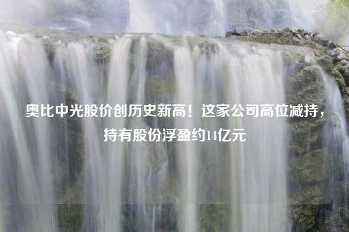 奥比中光股价创历史新高！这家公司高位减持，持有股份浮盈约14亿元