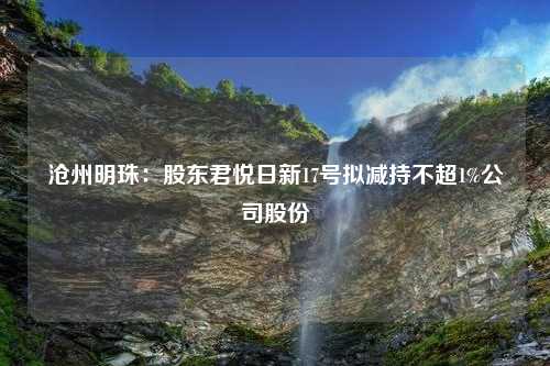 沧州明珠：股东君悦日新17号拟减持不超1%公司股份