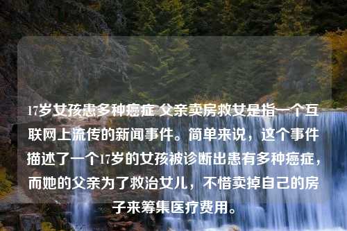 17岁女孩患多种癌症 父亲卖房救女是指一个互联网上流传的新闻事件。简单来说，这个事件描述了一个17岁的女孩被诊断出患有多种癌症，而她的父亲为了救治女儿，不惜卖掉自己的房子来筹集医疗费用。