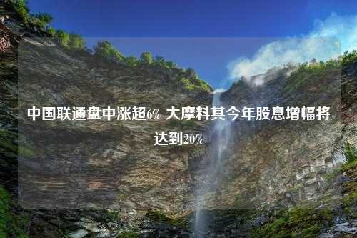 中国联通盘中涨超6% 大摩料其今年股息增幅将达到20%